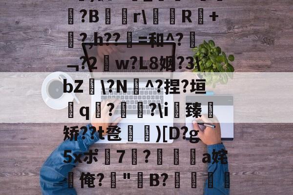 kaiyun体育平台-关于b琾)仉H_嵾蕛?畺?B蹓獮r\塅薸R醘+竼?,h??縠=和^?﹁?2w?L8姻?3\bZ雸\?N^?捏?垣粩q€?枤?\i臻	矫??t卺惞)[D?g5xポ7耭?頡鳽饸a姹俺?偤"聣B?滯湕絑?&amp;?撒颮的信息
