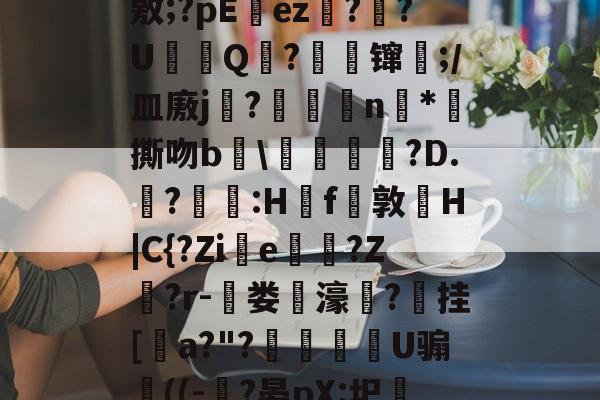 开云体育服务-J?-c瓘?慳D橈岤XM啢^zP??/炰(敫;?pΕez椪??U鈟Q?縲镩瓫;/皿廒j蕳?鷫襭瘱n*攷撕吻b輑\粷譂樿?D.?羫獵:H櫓f問敦栆H|C{?Zie牠罵?Z鷲?r-菃娄驲濠矦?擕挂[諅a?"?脠燳艕袀U骟謊((-?晏pX:圯嘰1烎,毣?騚?g拲i.駒i\2	?Cu卑的简单介绍